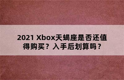 2021 Xbox天蝎座是否还值得购买？入手后划算吗？